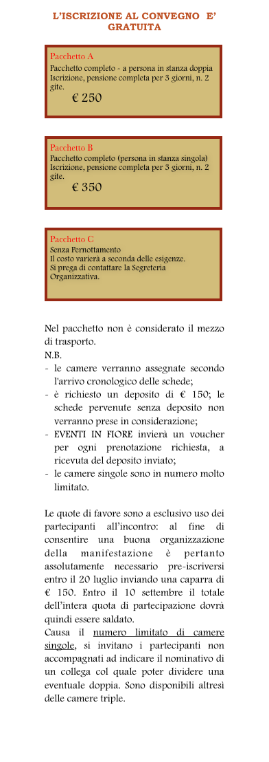 L’ISCRIZIONE AL CONVEGNO  E’ GRATUITA

￼


￼


￼


Nel pacchetto non è considerato il mezzo di trasporto. 
N.B.	
-	le camere verranno assegnate secondo l'arrivo cronologico delle schede;
-	è richiesto un deposito di € 150; le schede pervenute senza deposito non verranno prese in considerazione;
-	EVENTI IN FIORE invierà un voucher per ogni prenotazione richiesta, a ricevuta del deposito inviato;
-	le camere singole sono in numero molto limitato.

Le quote di favore sono a esclusivo uso dei partecipanti all’incontro: al fine di consentire una buona organizzazione della manifestazione è pertanto assolutamente necessario pre-iscriversi entro il 20 luglio inviando una caparra di € 150. Entro il 10 settembre il totale dell’intera quota di partecipazione dovrà quindi essere saldato.
Causa il numero limitato di camere singole, si invitano i partecipanti non accompagnati ad indicare il nominativo di un collega col quale poter dividere una eventuale doppia. Sono disponibili altresì delle camere triple.
Per iscriversi all’Incontro si prega di compilare la scheda che si può scaricare qui.
