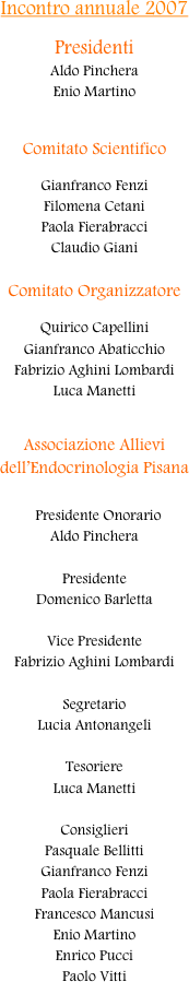 Incontro annuale 2007

Presidenti
Aldo Pinchera
Enio Martino


Comitato Scientifico

Gianfranco Fenzi
Filomena Cetani
Paola Fierabracci
Claudio Giani

Comitato Organizzatore

Quirico Capellini
Gianfranco Abaticchio
Fabrizio Aghini Lombardi
Luca Manetti


Associazione Allievi
dell’Endocrinologia Pisana

  Presidente Onorario
Aldo Pinchera

Presidente
Domenico Barletta
 
Vice Presidente
Fabrizio Aghini Lombardi
 
Segretario
Lucia Antonangeli

Tesoriere
Luca Manetti

Consiglieri
Pasquale Bellitti
Gianfranco Fenzi
Paola Fierabracci
Francesco Mancusi
Enio Martino
Enrico Pucci
Paolo Vitti

